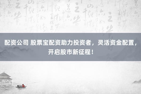 配资公司 股票宝配资助力投资者，灵活资金配置，开启股市新征程！
