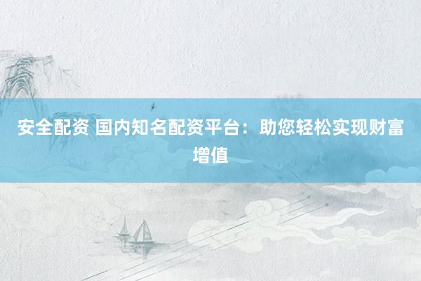 安全配资 国内知名配资平台：助您轻松实现财富增值