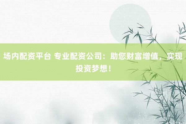 场内配资平台 专业配资公司：助您财富增值，实现投资梦想！