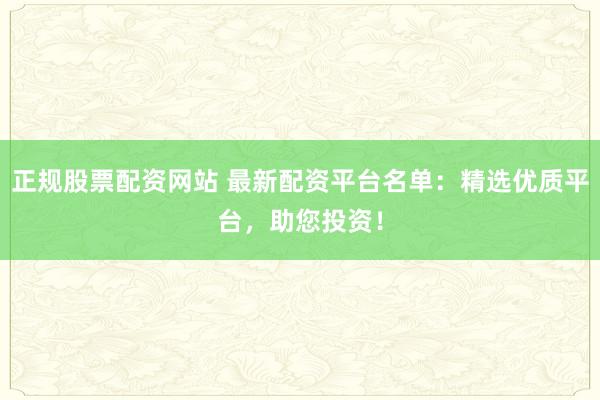 正规股票配资网站 最新配资平台名单：精选优质平台，助您投资！