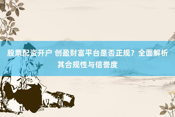 股票配资开户 创盈财富平台是否正规？全面解析其合规性与信誉度