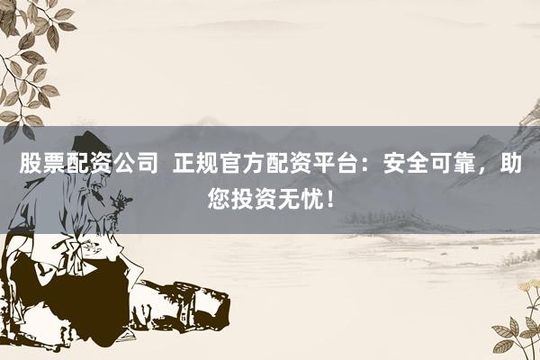 股票配资公司  正规官方配资平台：安全可靠，助您投资无忧！