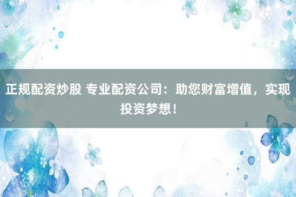 正规配资炒股 专业配资公司：助您财富增值，实现投资梦想！