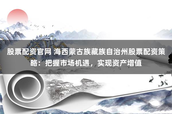 股票配资官网 海西蒙古族藏族自治州股票配资策略：把握市场机遇，实现资产增值