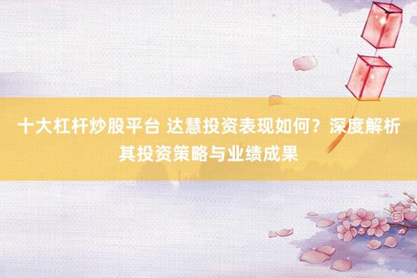 十大杠杆炒股平台 达慧投资表现如何？深度解析其投资策略与业绩成果