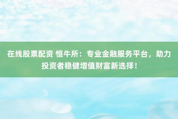 在线股票配资 恒牛所：专业金融服务平台，助力投资者稳健增值财富新选择！