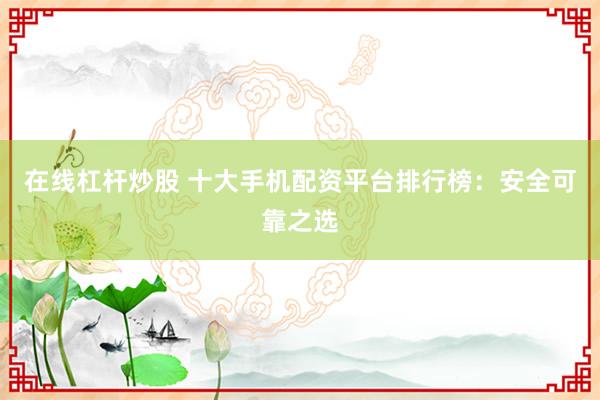 在线杠杆炒股 十大手机配资平台排行榜：安全可靠之选