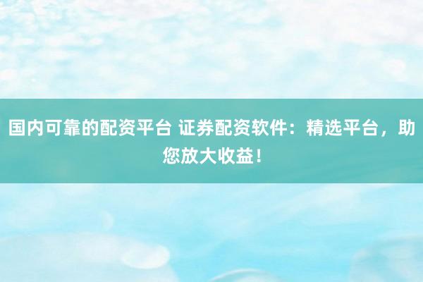 国内可靠的配资平台 证券配资软件：精选平台，助您放大收益！