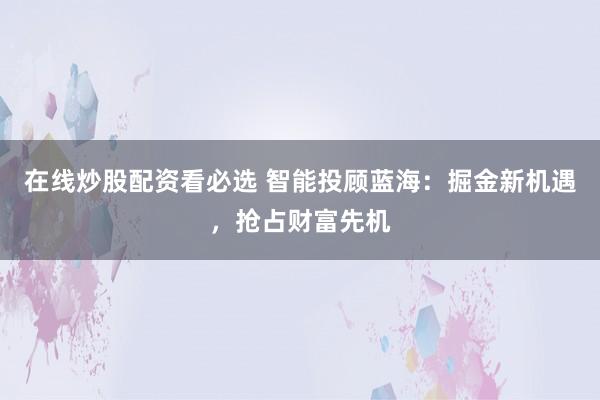 在线炒股配资看必选 智能投顾蓝海：掘金新机遇，抢占财富先机