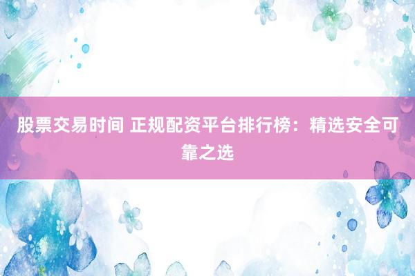 股票交易时间 正规配资平台排行榜：精选安全可靠之选