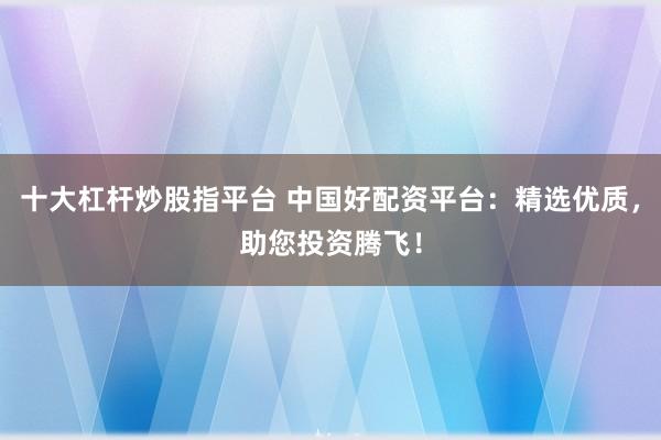 十大杠杆炒股指平台 中国好配资平台：精选优质，助您投资腾飞！