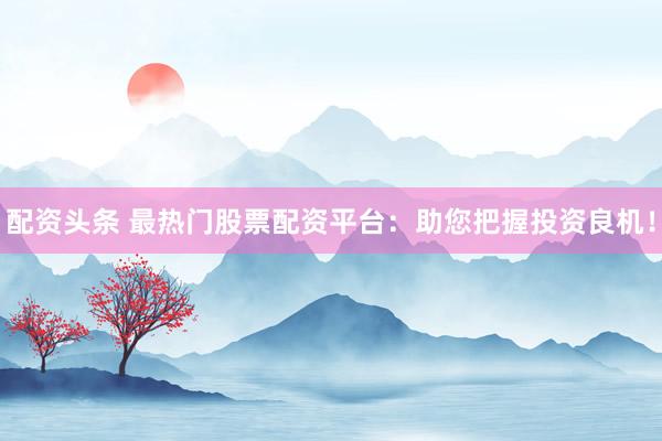 配资头条 最热门股票配资平台：助您把握投资良机！