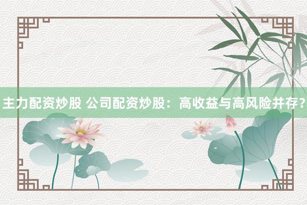 主力配资炒股 公司配资炒股：高收益与高风险并存？
