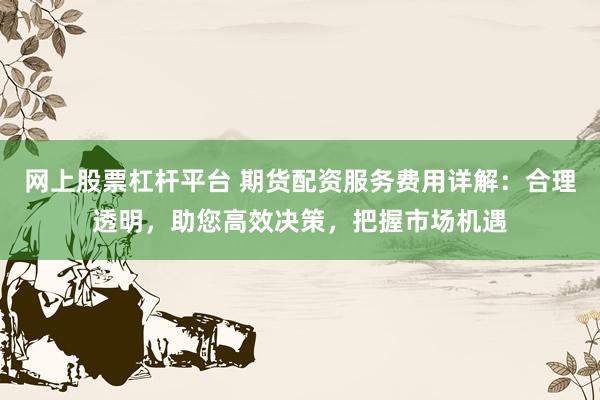 网上股票杠杆平台 期货配资服务费用详解：合理透明，助您高效决策，把握市场机遇
