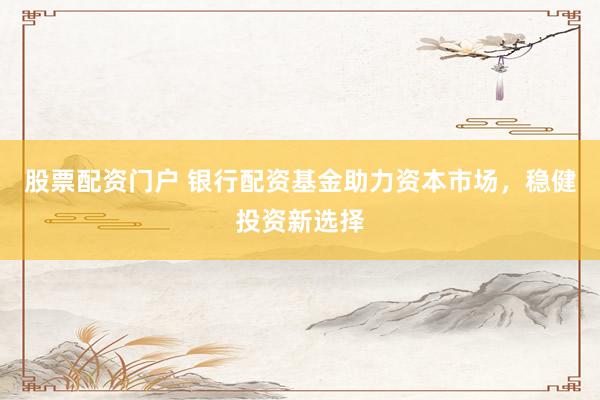 股票配资门户 银行配资基金助力资本市场，稳健投资新选择