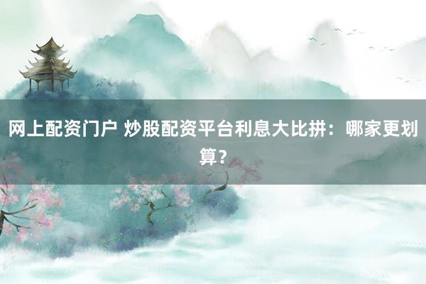 网上配资门户 炒股配资平台利息大比拼：哪家更划算？