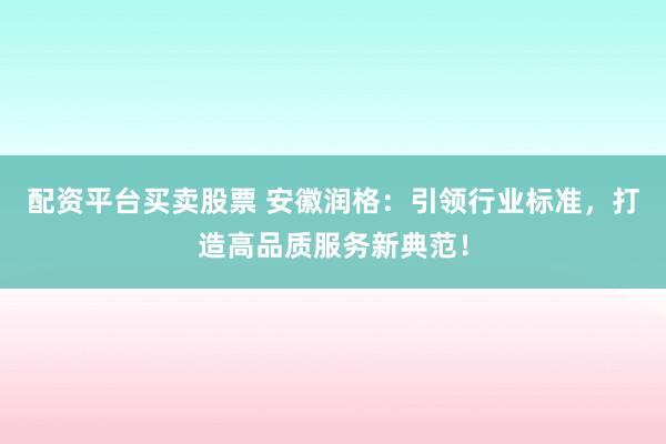 配资平台买卖股票 安徽润格：引领行业标准，打造高品质服务新典范！