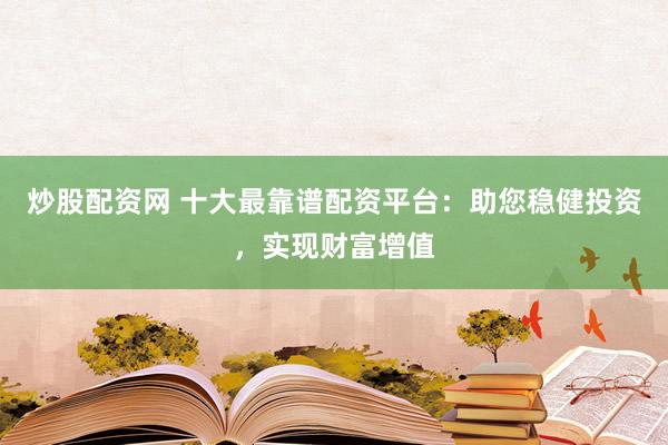 炒股配资网 十大最靠谱配资平台：助您稳健投资，实现财富增值