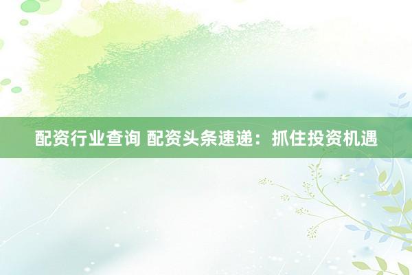 配资行业查询 配资头条速递：抓住投资机遇