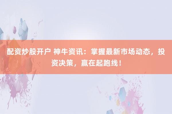 配资炒股开户 神牛资讯：掌握最新市场动态，投资决策，赢在起跑线！