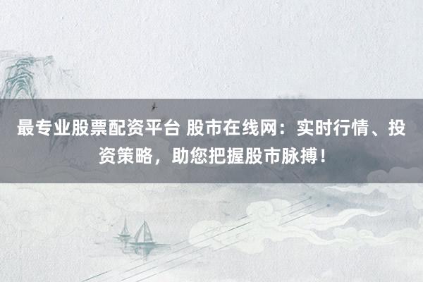 最专业股票配资平台 股市在线网：实时行情、投资策略，助您把握股市脉搏！