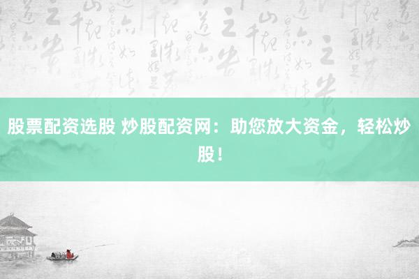 股票配资选股 炒股配资网：助您放大资金，轻松炒股！