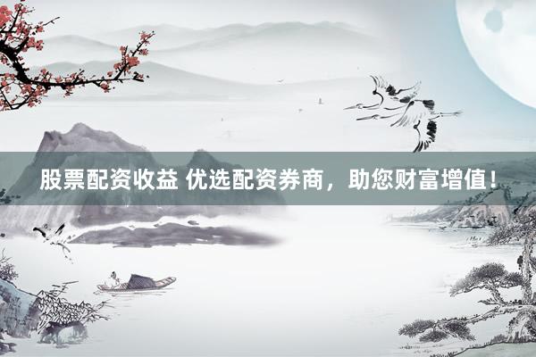 股票配资收益 优选配资券商，助您财富增值！
