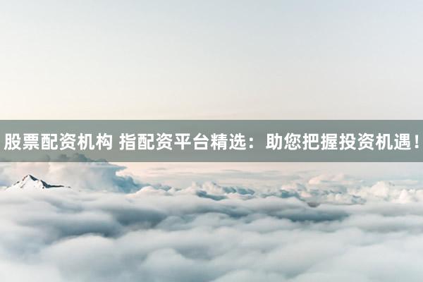 股票配资机构 指配资平台精选：助您把握投资机遇！